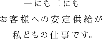 一にも二にもお客様への安定供給が私どもの仕事です。